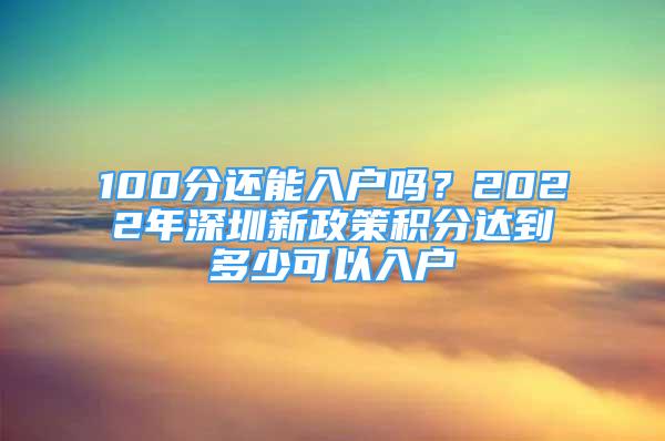 100分還能入戶嗎？2022年深圳新政策積分達到多少可以入戶