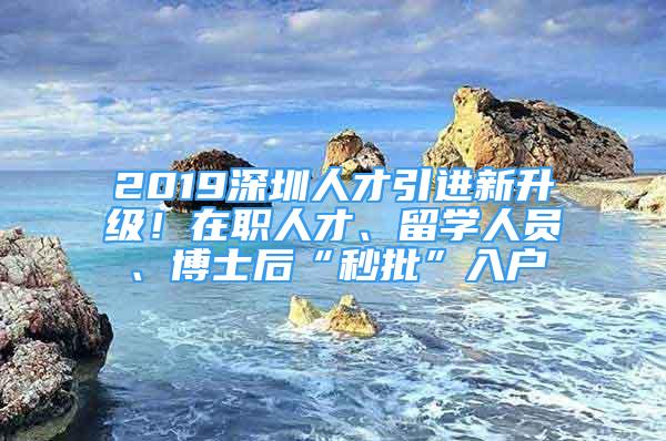 2019深圳人才引進新升級！在職人才、留學人員、博士后“秒批”入戶