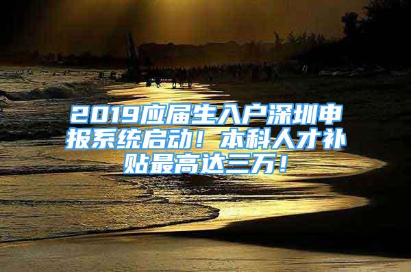 2019應(yīng)屆生入戶深圳申報系統(tǒng)啟動！本科人才補貼最高達三萬！