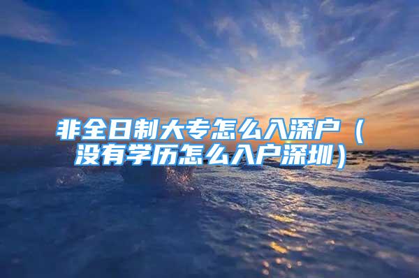 非全日制大專怎么入深戶（沒有學歷怎么入戶深圳）