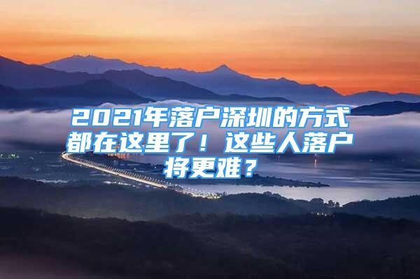 2021年落戶深圳的方式都在這里了！這些人落戶將更難？