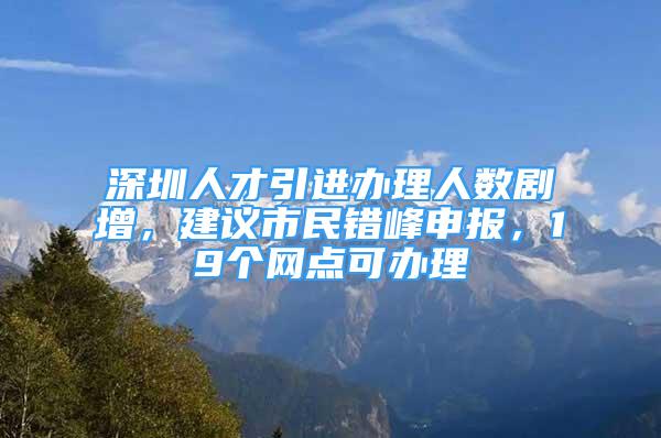 深圳人才引進辦理人數(shù)劇增，建議市民錯峰申報，19個網(wǎng)點可辦理