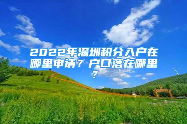 2022年深圳積分入戶在哪里申請？戶口落在哪里？