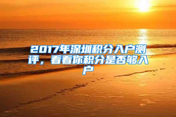 2017年深圳積分入戶測(cè)評(píng)，看看你積分是否夠入戶