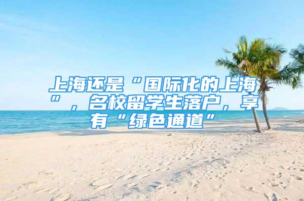 上海還是“國際化的上海”，名校留學生落戶，享有“綠色通道”