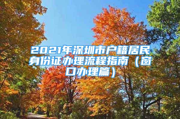 2021年深圳市戶籍居民身份證辦理流程指南（窗口辦理篇）