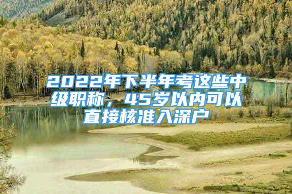 2022年下半年考這些中級(jí)職稱，45歲以內(nèi)可以直接核準(zhǔn)入深戶