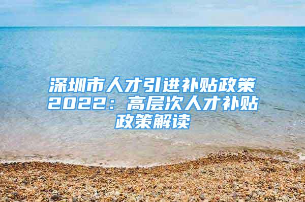 深圳市人才引進(jìn)補(bǔ)貼政策2022：高層次人才補(bǔ)貼政策解讀