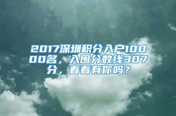 2017深圳積分入戶10000名，入圍分數(shù)線307分，看看有你嗎？