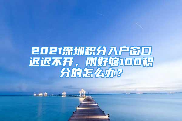 2021深圳積分入戶窗口遲遲不開(kāi)，剛好夠100積分的怎么辦？