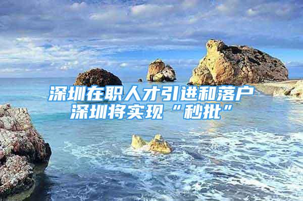 深圳在職人才引進和落戶深圳將實現(xiàn)“秒批”