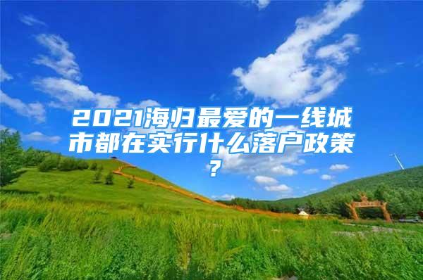 2021海歸最愛的一線城市都在實行什么落戶政策？