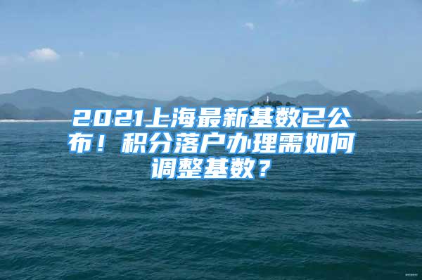 2021上海最新基數(shù)已公布！積分落戶辦理需如何調(diào)整基數(shù)？