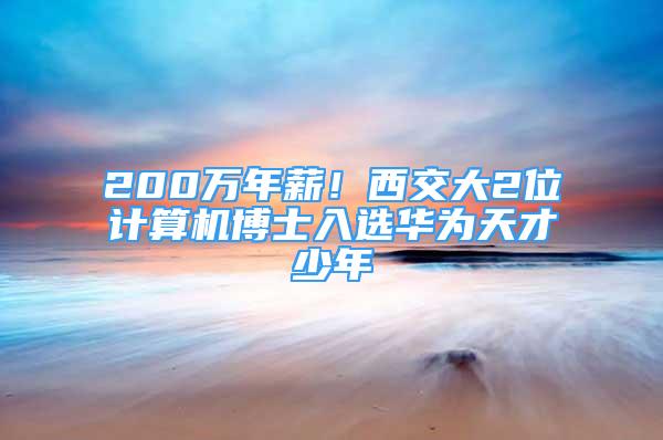 200萬年薪！西交大2位計算機博士入選華為天才少年