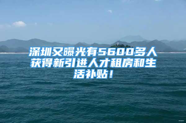 深圳又曝光有5600多人獲得新引進(jìn)人才租房和生活補(bǔ)貼！