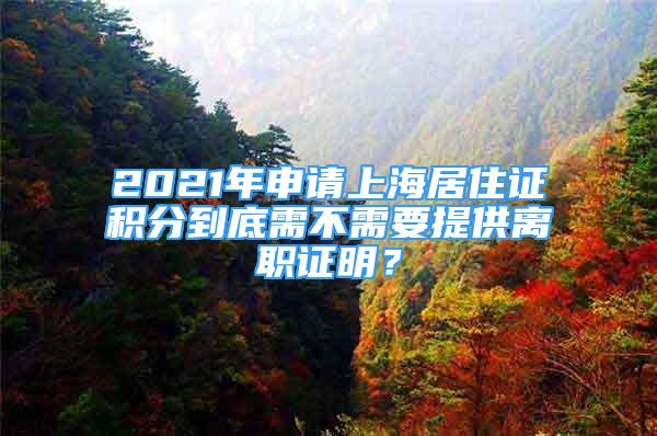 2021年申請上海居住證積分到底需不需要提供離職證明？