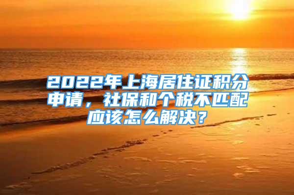 2022年上海居住證積分申請，社保和個稅不匹配應(yīng)該怎么解決？