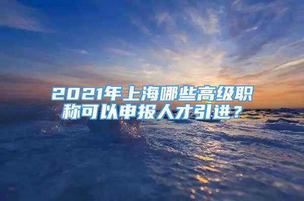 2021年上海哪些高級職稱可以申報人才引進？