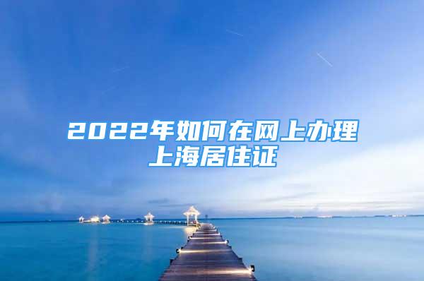 2022年如何在網(wǎng)上辦理上海居住證