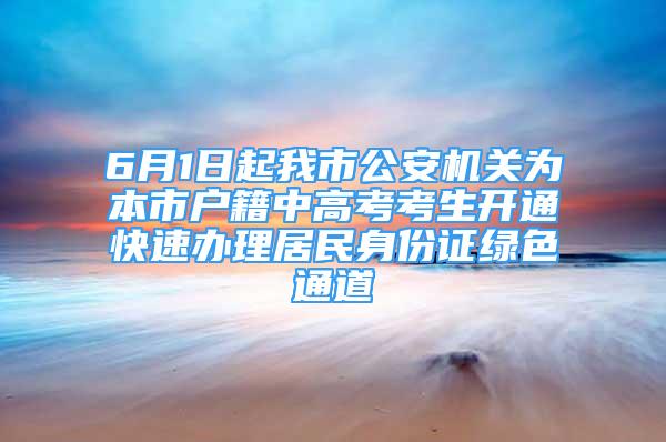 6月1日起我市公安機關為本市戶籍中高考考生開通快速辦理居民身份證綠色通道