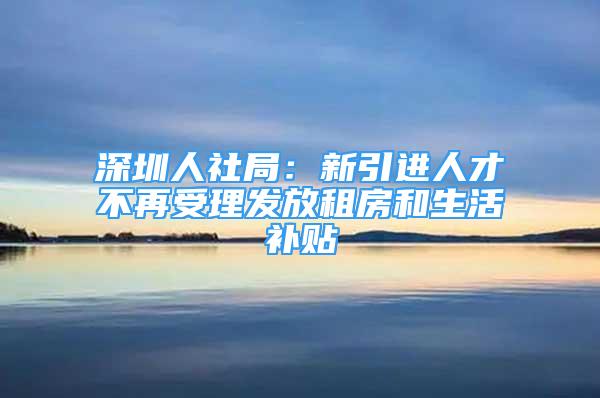 深圳人社局：新引進(jìn)人才不再受理發(fā)放租房和生活補(bǔ)貼