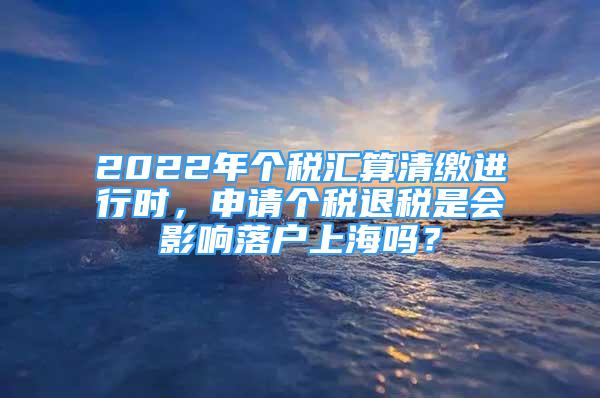 2022年個(gè)稅匯算清繳進(jìn)行時(shí)，申請(qǐng)個(gè)稅退稅是會(huì)影響落戶上海嗎？