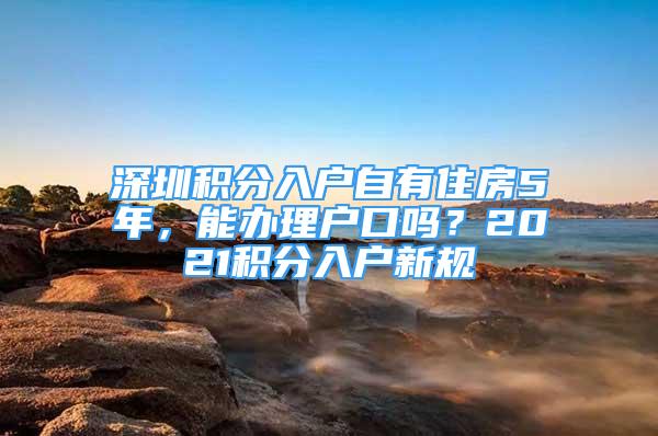 深圳積分入戶自有住房5年，能辦理戶口嗎？2021積分入戶新規(guī)