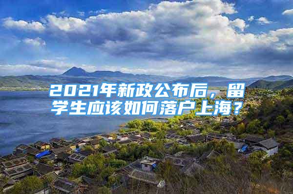 2021年新政公布后，留學(xué)生應(yīng)該如何落戶上海？