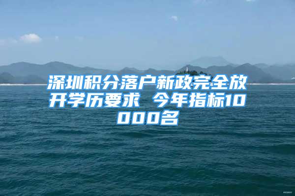 深圳積分落戶新政完全放開學(xué)歷要求 今年指標(biāo)10000名