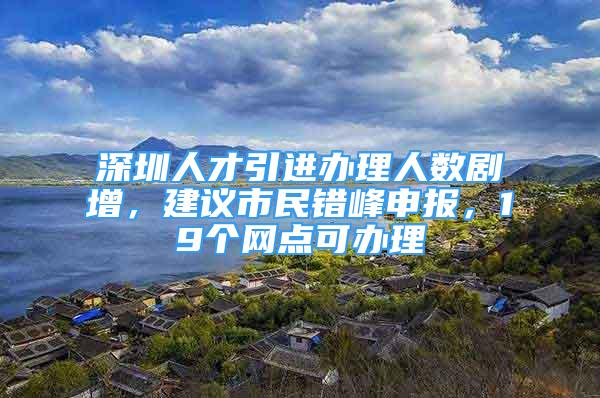 深圳人才引進(jìn)辦理人數(shù)劇增，建議市民錯(cuò)峰申報(bào)，19個(gè)網(wǎng)點(diǎn)可辦理