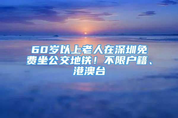 60歲以上老人在深圳免費(fèi)坐公交地鐵！不限戶籍、港澳臺(tái)