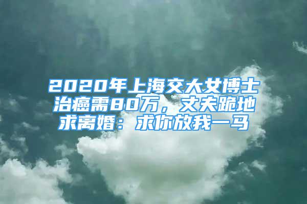 2020年上海交大女博士治癌需80萬，丈夫跪地求離婚：求你放我一馬