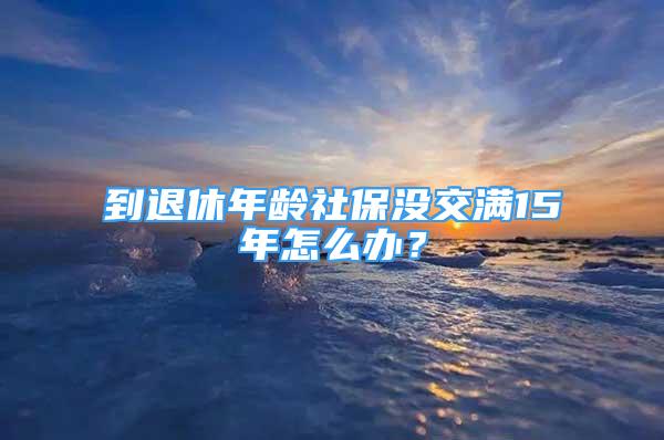 到退休年齡社保沒交滿15年怎么辦？