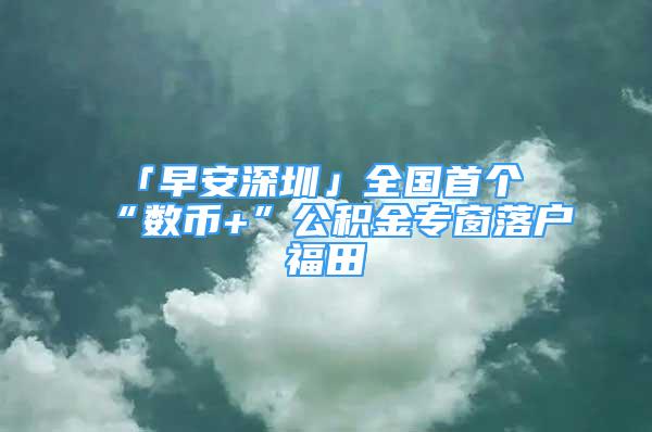 「早安深圳」全國首個“數(shù)幣+”公積金專窗落戶福田