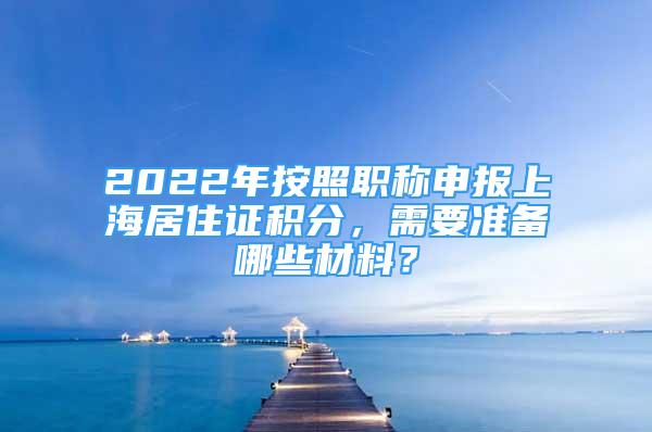 2022年按照職稱申報(bào)上海居住證積分，需要準(zhǔn)備哪些材料？