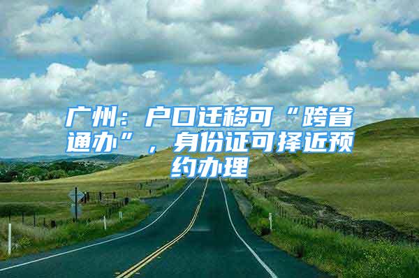 廣州：戶口遷移可“跨省通辦”，身份證可擇近預(yù)約辦理