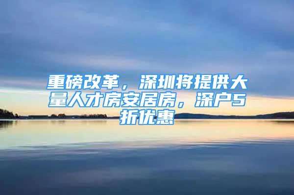 重磅改革，深圳將提供大量人才房安居房，深戶5折優(yōu)惠