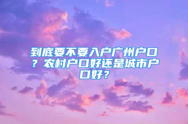 到底要不要入戶廣州戶口？農(nóng)村戶口好還是城市戶口好？