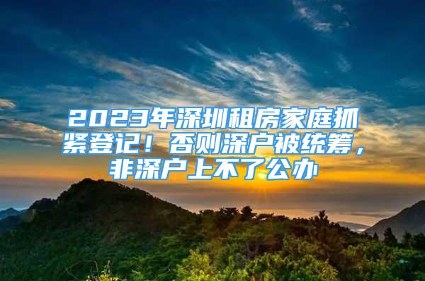 2023年深圳租房家庭抓緊登記！否則深戶被統(tǒng)籌，非深戶上不了公辦