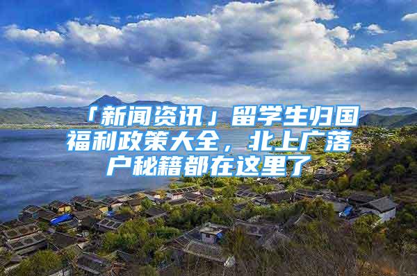 「新聞資訊」留學(xué)生歸國福利政策大全，北上廣落戶秘籍都在這里了