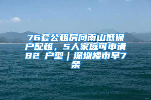 76套公租房向南山低保戶配租，5人家庭可申請82㎡戶型｜深圳樓市早7條