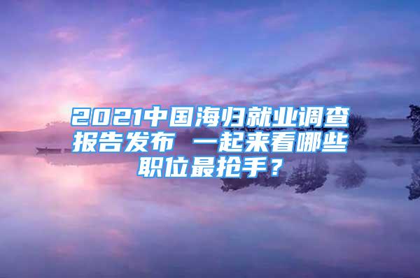 2021中國海歸就業(yè)調(diào)查報告發(fā)布 一起來看哪些職位最搶手？