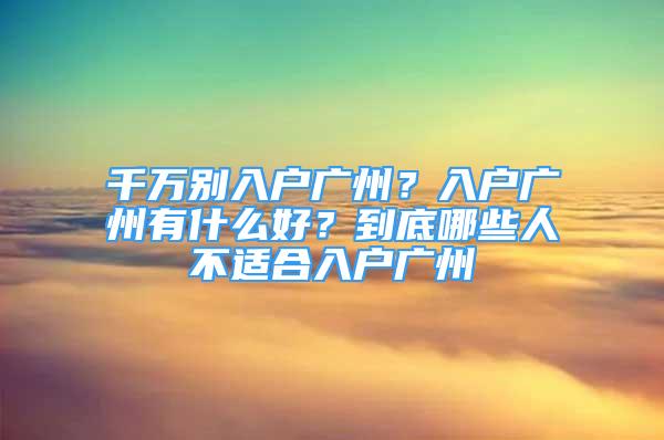 千萬別入戶廣州？入戶廣州有什么好？到底哪些人不適合入戶廣州