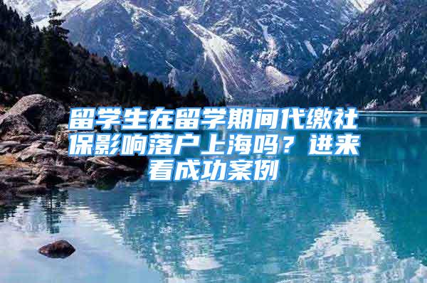 留學(xué)生在留學(xué)期間代繳社保影響落戶上海嗎？進(jìn)來看成功案例→