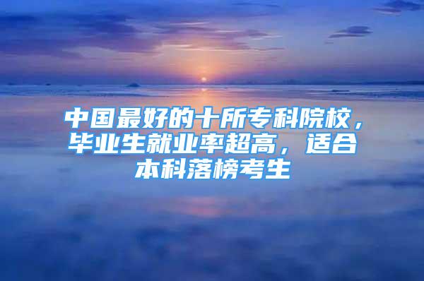 中國(guó)最好的十所?？圃盒?，畢業(yè)生就業(yè)率超高，適合本科落榜考生