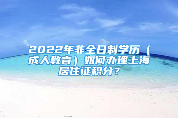 2022年非全日制學(xué)歷（成人教育）如何辦理上海居住證積分？