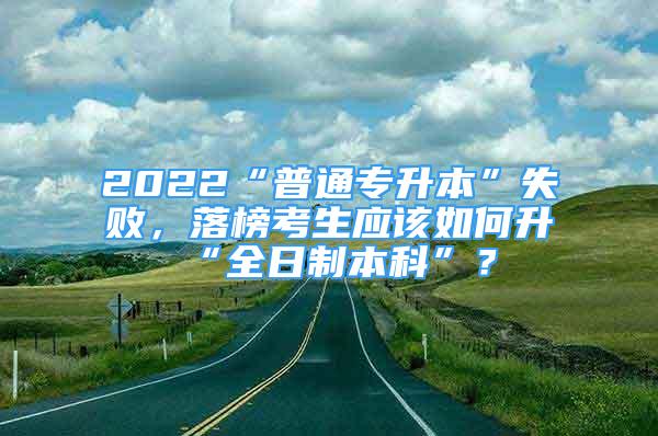 2022“普通專升本”失敗，落榜考生應該如何升“全日制本科”？