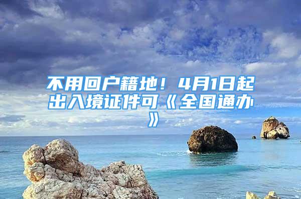 不用回戶籍地！4月1日起出入境證件可《全國(guó)通辦》