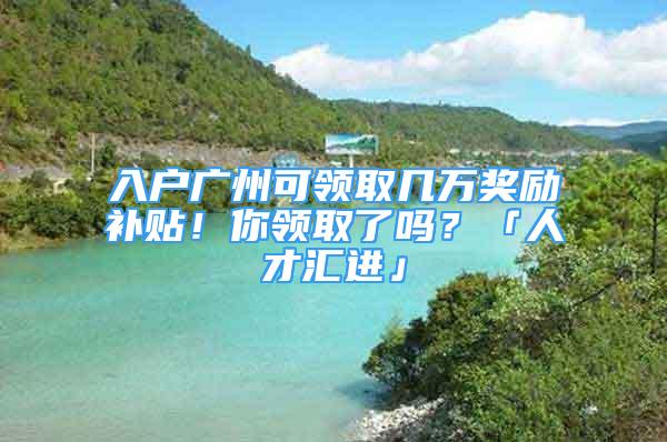 入戶廣州可領取幾萬獎勵補貼！你領取了嗎？「人才匯進」