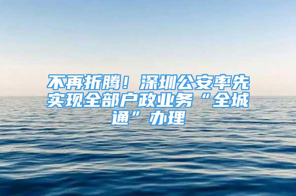 不再折騰！深圳公安率先實現全部戶政業(yè)務“全城通”辦理